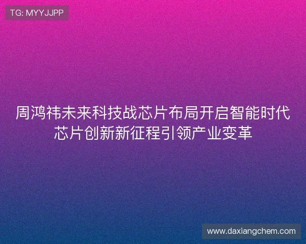 周鸿祎未来科技战芯片布局开启智能时代芯片创新新征程引领产业变革
